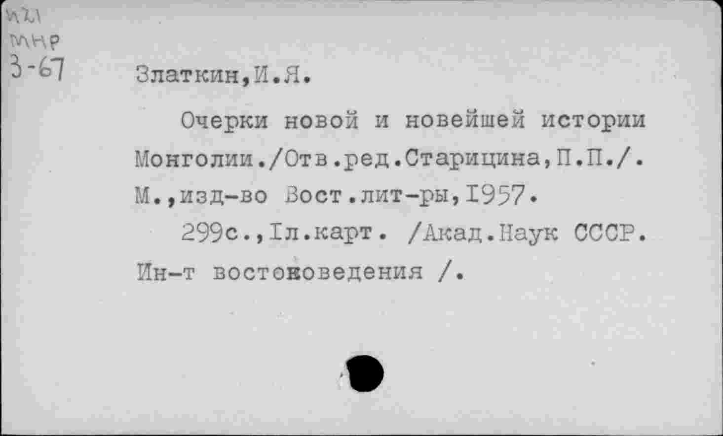 ﻿Златкин,И.Я.
Очерки новой и новейшей истории Монголии./Отв.ред.Старицина,П.П./. М.,изд-во Вост.лит-ры,1957«
299с1л.карт. /Акад.Наук СССР. Ин-т востоковедения /.